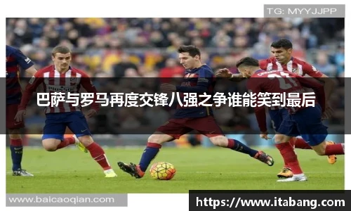 巴萨与罗马再度交锋八强之争谁能笑到最后